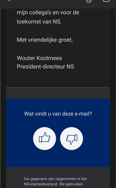 mijn collega’s en voor de toekomst van NS.

Met vriendelijke groet,

Wouter Koolmees
President-directeur NS

Blauw vlak met
Wat vindt u van deze e-mail?
Daaronder een knop met een duimpje omhoog en een knop met een duimpje omlaag.