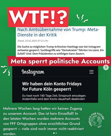 Sharepic WTF Nach Amtsübernahme von Trump: Meta-Dienste in der Kritik Die Suche zu möglichen Trump-kritischn Hashtags war bei Instagram zeitweise gesperrt. Suchbegriffe wie "Demokraten" führten ins Leere. Ein Zufall? Und: Dem Präsidenten entfolgen kann dauern Meta sperrt politische Accounts Instagramm Wir haben Dein Konto Fridays for Future Köln gesperrt. Mehrere Wochen hatten wir keinen Zugang zu unserem Account. Das ist kein Einzelfall. In den letzten Wochen wurden mehrere Accounts von FFF Ortsgruppen ohne ersichtlichen Grund gesperrt. Viele sind noch immer nicht reaktiviert worden.