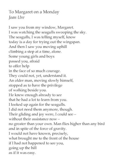To Margaret on a Monday
by Joan Ure

I saw you from my window, Margaret.
I was watching the seagulls swooping the sky.
The seagulls, I was telling myself, know
today is a day for trying out the wingspan.
And then I saw you moving uphill
climbing a step at a time, alone.
Some young girls and boys
passed you, afraid
to offer help
in the face of so much courage.
They could not, yet, understand it.
An older man, moving slowly himself,
stopped as to have the privilege
of walking beside you.
He knew enough already to see
that he had a lot to learn from you.
I looked up again for the seagulls.
I did not need them anymore, though.
Their gliding and joy were, I could see –
without their assistance now –
no greater than your own. Man flies higher than any bird
and in spite of the force of gravity.
I would not have known, precisely,
what brought me to the front of the house
if I had not happened to see you,
going up the hill
as if it was easy.