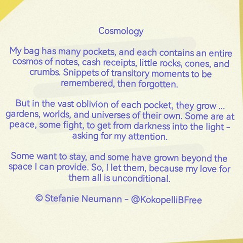 Cosmology

My bag has many pockets, and each contains an entire cosmos of notes, cash receipts, little rocks, cones, and crumbs. Snippets of transitory moments to be remembered, then forgotten. 

But in the vast oblivion of each pocket,contain they grow ... gardens, worlds, and universes of their own. Some are at peace, some fight, to get from darkness into the light - asking for my attention.

Some want to stay, and some have grown beyond the space I can provide. So, I let them, because my love for them all is unconditional.

© Stefanie Neumann - @KokopelliBFree