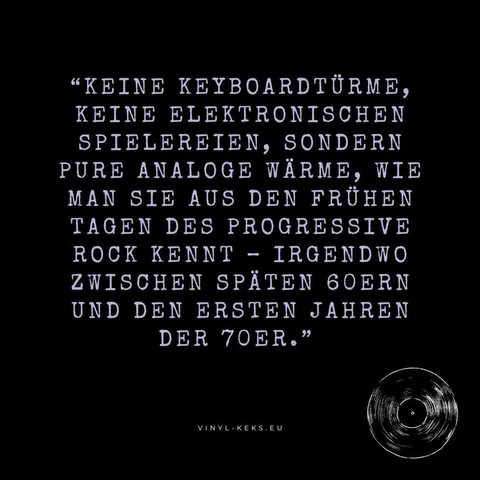 "KEINE KEYBOARDTÜRME, KEINE ELEKTRONISCHEN SPIELEREIEN, SONDERN PURE ANALOGE WÄRME, WIE MAN SIE AUS DEN FRÜHEN TAGEN DES PROGRESSIVE ROCK KENNT - IRGENDWO ZWISCHEN SPÄTEN 60ERN UND DEN ERSTEN JAHREN DER TOER."
VINYL- KEKS.EU
