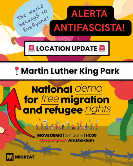 The world beLongS to EveRyone!

ALERTA ANTIFASCISTA!

🚨 LOCATION UPDATE 🚨

📍 Martin Luther King Park

National demo for free migration and refugee rights

MOVE DEMO | 28th June | 14:00
Amsterdam

MIGREAT