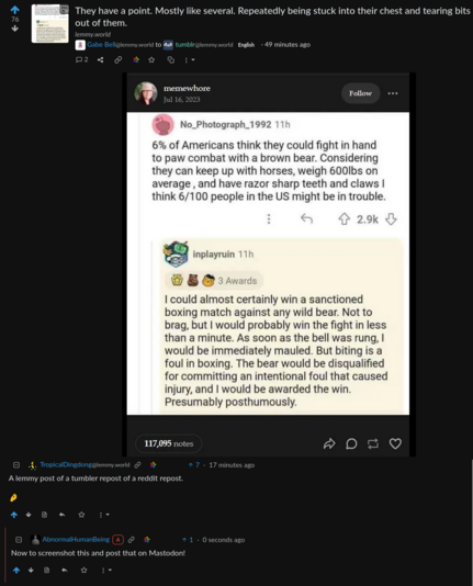 A screenshot of a Lemmy post. The Title of the Lemmy post is "They have a point. Most likely several. Repeatedly being stuck into their chest and tearing bits out of them." and the post is by Gabe Bell@lemmy.world to the tumblr@lemmy.world community.

The image of the post is a tumblr post by the user memewhore. The image of this tumblr post is a screenshot of a chain of two comments from reddit. The first comment, by No_Photograph_1992 reads: "6% of Americans think they could fight in hand to paw combar with a brown bear." and elaborates on the capabilities of a brown bear, and the absurdity of the claim to be able to do so. The answer by inplayruin to it reads: "I could almost certainly win a sanctioned boxing match against any wild bear." It then elaborates that they would be awarded a win posthumously, because biting and willfully causing severe injuries would cause a disqualification for the bear.

Below the post are two Lemmy comments. The first, by TropicalDingdong@lemmy.world reads: "A lemmy post of a tumbler repost of a reddit repost. 🤌" An answer to the comment, by AbnormalHumanBeing, reads: "Now to screenshot this and post that on Mastodon!"