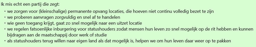 Screenshot WhatsApp gesprek met de tekst 

Ik mis echt een partij die zegt: 
- we zorgen voor (kleinschalige) permanente opvang locaties, die hoeven niet continu volledig bezet te zijn 
- we proberen aanvragen zorgvuldig en snel af te handelen 
- wie geen toegang krijgt, gaat zo snel mogelijk naar een uitzet locatie 
- we regelen fatsoenlijke inburgering voor statushouders zodat mensen hun leven zo snel mogelijk op de rit hebben en kunnen bijdragen aan de maatschappij door werk of studie 
- als statushouders terug willen naar eigen land als dat mogelijk is, helpen we om hun leven daar weer op te pakken