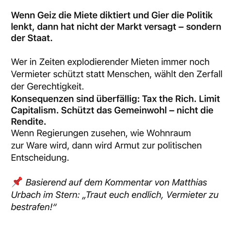Wenn Geiz die Miete diktiert und Gier die Politik lenkt, dann hat nicht der Markt versagt - sondern der Staat.
Wer in Zeiten explodierender Mieten immer noch Vermieter schützt statt Menschen, wählt den Zerfall der Gerechtigkeit.
Konsequenzen sind überfällig: Tax the Rich. Limit Capitalism. Schützt das Gemeinwohl - nicht die
Rendite.
Wenn Regierungen zusehen, wie Wohnraum zur Ware wird, dann wird Armut zur politischen
Entscheidung.
Basierend auf dem Kommentar von Matthias Urbach im Stern: „Traut euch endlich, Vermieter zu bestrafen!"🖖