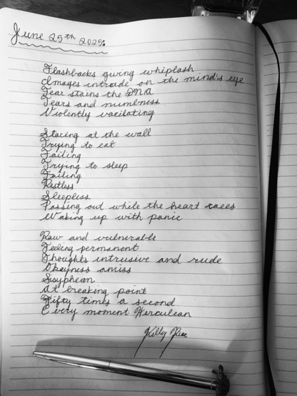 Black and white photo

On lined notebook paper in cursive handwriting, the following poem:

“June 25th, 2025:

Flashbacks giving whiplash
Images intrude on the mind’s eye
Fear stains the DNA
Tears and numbness
Violently vacillating

Staring at the wall
Trying to eat
Failing
Trying to sleep
Failing
Restless
Sleepless
Passing out while the heart races
Waking up with panic

Raw and vulnerable
Feeling permanent
Thoughts intrusive and rude
Okayness amiss
Sisyphean
At breaking point
Fifty time a second
Every moment Herculean

-Kelly Rice”