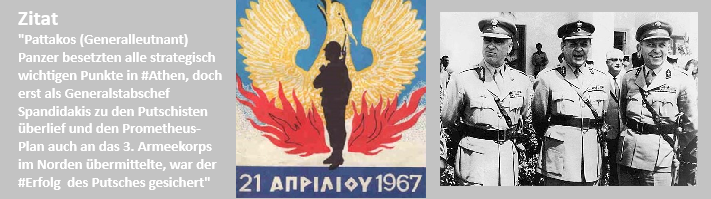 Die Junta
nannte man das in Griechenland
Textquelle Digital Internet
Vielleicht Griechisch abweichend
Bild Zeichen des Staatsstreich - ein Phoenix

3 Militärs - die sich öffentlich zum Streich bekannten und dem Soldat von Griechenland befahlen sich gegen das Volk zu organisieren

1967 - 1974 datiert

A
W Zitat
In der Deutschen Digitalen Enzyklopädie gibt es keinen Link zu den Regierungen in der Zeit dieses Putsch (1967 im November soll es einen weiteren Putsch gegeben haben)

B
Symbol der Militärjunta
Keine Quellenangaben
C
Keine Quellenangabe
Stylianos Pattakos, Georgios Papadopoulos und Nikolaos Makarezos