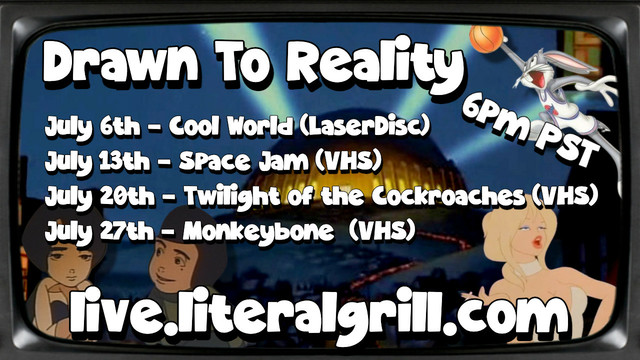 Drawn To Reality - All movies being shown at 6pm PST
July 6th - Cool World on LaserDisc
Jul7 13th - Space Jam on VHS
July 20th - Twilight of the Cockroaches on VHS
July 27th - Monkeybone on VHS

All streaming on live.literalgrill.com