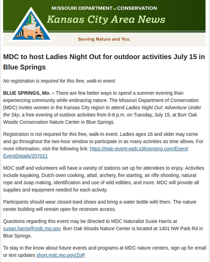 MDC to host Ladies Night Out for outdoor activities July 15 in Blue Springs

No registration is required for this free, walk-in event.

BLUE SPRINGS, Mo. – There are few better ways to spend a summer evening than experiencing community while embracing nature. The Missouri Department of Conservation (MDC) invites women in the Kansas City region to attend Ladies Night Out: Adventure Under the Sky, a free evening of outdoor activities from 6-8 p.m. on Tuesday, July 15, at Burr Oak Woods Conservation Nature Center in Blue Springs.

Registration is not required for this free, walk-in event. Ladies ages 16 and older may come and go throughout the two-hour window to participate in as many activities as time allows. For more information, visit the following link: https://mdc-event-web.s3licensing.com/Event/EventDetails/207021

MDC staff and volunteers will have a variety of stations set up for attendees to enjoy. Activities include kayaking, Dutch oven cooking, atlatl, archery, fire starting, air rifle shooting, natural rope and soap making, identification and use of wild edibles, and more. MDC will provide all supplies and equipment needed for each activity.

Participants should wear closed-toed shoes and bring a water bottle with them. The nature center building will remain open for restroom access.

Questions regarding this event may be directed to MDC Naturalist Susie Harris at susan.harris@mdc.mo.gov. Burr Oak Woods Nature Center is located at 1401 NW Park Rd in Blue Springs.