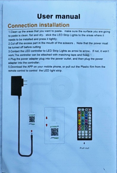 The instructions page for a Chinese-made LED light strip:

“User manual
Connection installation
1.Clean up the areas that you want to paste, make sure the surface you are going to paste is clean, flat and dry, stick the LED Strip Lights to the areas where it
needs to be installed and press it tightly;
2.Cut Cut off the excess part in the mouth of the scissors: Note that the power must be turned off before cutting
3.Contact the LED controller to LED Strip Lights as arrow to arrow, If not, it won't work. The controller can be attached with matching tape and fixed:
4. Plug the power adapter plug into the power outlet, and then plug the power
adapter into the controller:
5. Download the APP on your mobile phone, or pull out the Plastic film from the remote control to control the LED light strip.“