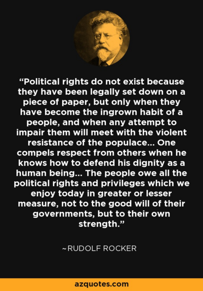 Political rights do not exist because they have been legally set down on a piece of paper, but only when they have become the ingrown habit of a people, and when any attempt to impair them will meet with the violent resistance of the populace... One compels respect from others when he knows how to defend his dignity as a human being... The people owe all the political rights and privileges which we enjoy today in greater or lesser measure, not to the good will of their governments, but to their own strength.