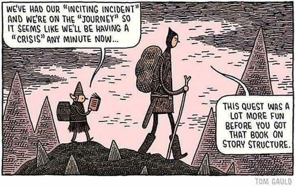 One panel comic by Tom Gauld showing a tall man and a short elf walking over a mountain.
The elf reading a book says, "We've had our "inciting incident" and we're on the "journey" so it seems like we'll be having a "crisis" any minute now..."
The man looking annoyed replies, "This quest was a lot more fun before you got that book on story structure."
