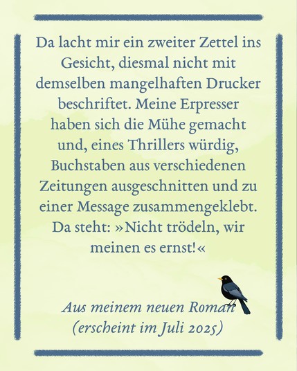 Auf einer hellgelben Fläche steht, umrahmt von einem Rechteck aus blauen Linien, der Text: Da lacht mir ein zweiter Zettel ins Gesicht, diesmal nicht mit demselben mangelhaften Drucker beschriftet. Meine Erpresser haben sich die Mühe gemacht und, eines Thrillers würdig, Buchstaben aus verschiedenen Zeitungen ausgeschnitten und zu einer Message zusammengeklebt. Da steht: »Nicht trödeln, wir meinen es ernst!« Aus meinem neuen Roman (erscheint im Juli 2025). Auf der 5 von 2025 sitzt eine kleine schwarze Amsel.