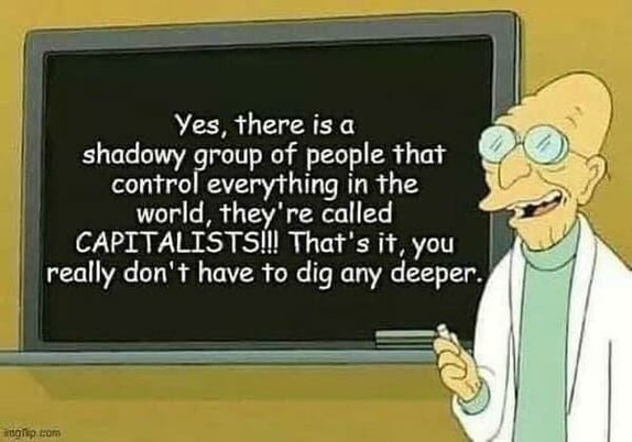 Professor from Futurama says: Yes, there is a shadowy group of people that control everything in the world, they're called Capitalists!!!! That's it, you  really don't have to dig any deeper.
