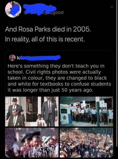 Here's something they don't teach you in school. Civil rights photos were actually taken in colour, they are changed in black and white for textbooks to confuse students into thinking it was longer than just 50 years ago

[Original -colour- photos of the civil rights movement]

And Rosa Parks died in 2005. In reality, all of this is recent