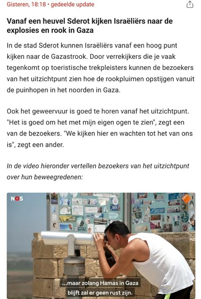 Screenshot van https://nos.nl/collectie/13959/liveblog/2573024-zeker-33-palestijnen-gedood-in-gaza-vandaag-onderhandelingen-in-qatar#UPDATE-container-87301329 ergens in de video.

In het plaatje van de video, is een Israëlische man te zien die vanuit Israël met een op een paal op de grond gemonteerde grote verrekijker richting Gaza kijkt. Onderin dat plaatje staat de tekst "...maar zolang Hamas in Gaza blijft zal er geen rust zijn".

Boven de video valt te lezen (tekst van de NOS):

gisteren, 18:18 • gedeelde update

Vanaf een heuvel Sderot kijken Israëliërs naar de explosies en rook in Gaza

In de stad Sderot kunnen Israëliërs vanaf een hoog punt kijken naar de Gazastrook. Door verrekijkers die je vaak tegenkomt op toeristische trekpleisters kunnen de bezoekers van het uitzichtpunt zien hoe de rookpluimen opstijgen vanuit de puinhopen in het noorden in Gaza.

Ook het geweervuur is goed te horen vanaf het uitzichtpunt. "Het is goed om het met mijn eigen ogen te zien", zegt een van de bezoekers. "We kijken hier en wachten tot het van ons is", zegt een ander.

In de video hieronder vertellen bezoekers van het uitzichtpunt over hun beweegredenen: