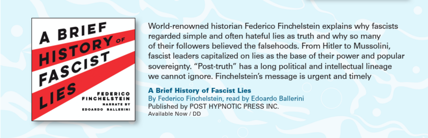 World-renowned historian Federico Finchelstein explains why fascists
regarded simple and often hateful lies as truth and why so many
of their followers believed the falsehoods. From Hitler to Mussolini,
fascist leaders capitalized on lies as the base of their power and popular
sovereignty. “Post-truth” has a long political and intellectual lineage
we cannot ignore. Finchelstein's message is urgent and timely

A Brief History of Fascist Lies
By Federico Finchelstein, read by Edoardo Ballerini
Published by POST HYPNOTIC PRESS INC.
Available Now / DD