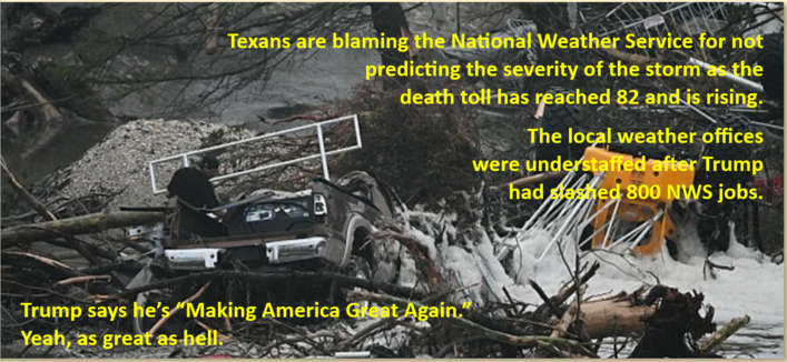 Picture of flood waters raging with uprooted trees, construction vehicle and smashed up pickup truck.  

Text reads:

Texans are blaming the National Weather Service for not predicting the severity of the storm as the death toll has reached 82 and is rising.

The local weather offices were understaffed after Trump had slashed 800 NWS jobs.

Trump says he's "Making America Great Again."

Yeah, as great as hell.