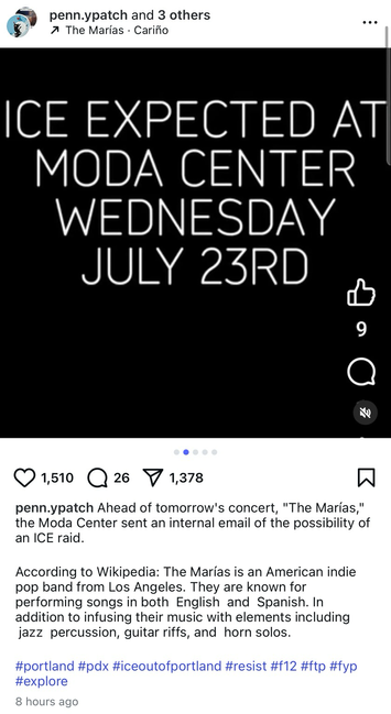 Instagram image of a black background with white text reading: “ICE EXPECTED AT MODA CENTER WEDNESDAY JULY 23RD”. The caption of the post reads: “Ahead of tomorrow's concert, ‘The Marías,’ the Moda Center sent an internal email of the possibility of an ICE raid. According to Wikipedia: The Marías is an American indie pop band from Los Angeles. They are known for performing songs in both English and Spanish. In addition to infusing their music with elements including jazz percussion, guitar riffs, and horn solos.”