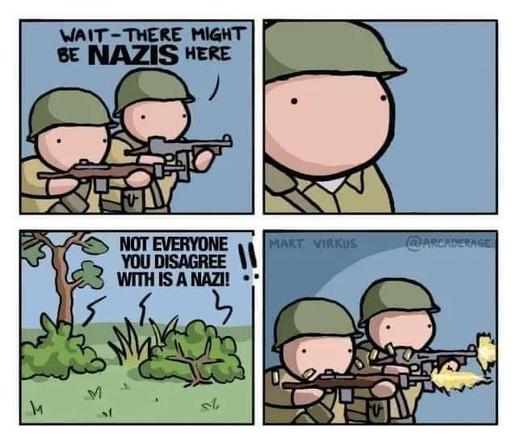 A couple of soldiers, weapons at the ready, one saying "wait, there might be NAZIs here"

Skip a beat

A voice coming out of the bushes: "not everyone you disagree with is a Nazi!!"

The two soldiers shoot in the direction of the voice.