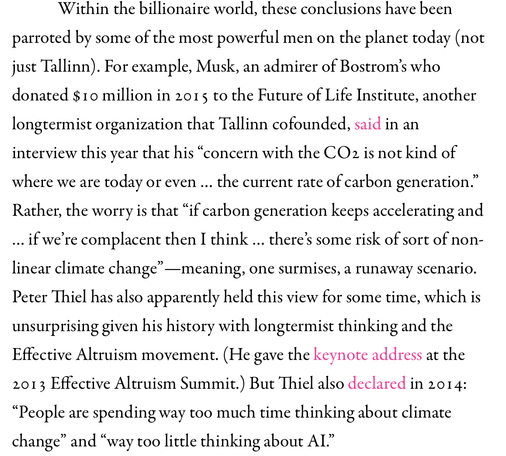 Within the billionaire world, these conclusions have been parroted by some of the most powerful men on the planet today (not just Tallinn). For example, Musk, an admirer of Bostrom’s who donated $10 million in 2015 to the Future of Life Institute, another longtermist organization that Tallinn cofounded, said in an interview this year that his “concern with the CO2 is not kind of where we are today or even … the current rate of carbon generation.” Rather, the worry is that “if carbon generation keeps accelerating and … if we’re complacent then I think … there’s some risk of sort of non-linear climate change”—meaning, one surmises, a runaway scenario. Peter Thiel has also apparently held this view for some time, which is unsurprising given his history with longtermist thinking and the Effective Altruism movement. (He gave the keynote address at the 2013 Effective Altruism Summit.) But Thiel also declared in 2014: “People are spending way too much time thinking about climate change” and “way too little thinking about AI.”