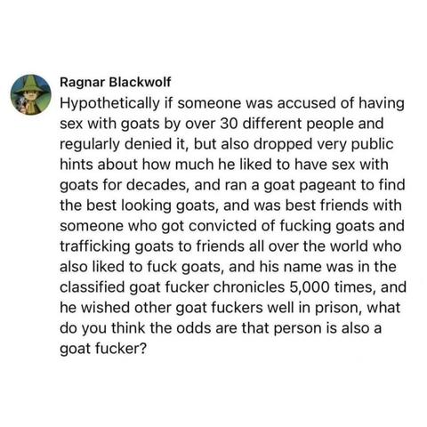 Ragnar Blackwolf 
Hypothetically if someone was accused of having sex with goats by over 30 different people and regularly denied it, but also dropped very public hints about how much he liked to have sex with goats for decades, and ran a goat pageant to find the best looking goats, and was best friends with someone who got convicted of fucking goats and trafficking goats to friends all over the world who also liked to fuck goats, and his name was in the classified goat fucker chronicles 5,000 times, and he wished other goat fuckers well in prison, what do you think the odds are that person is also a goat fucker?