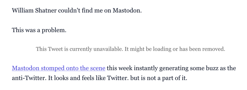 This screenshot displays text on a plain white background, appearing to be an excerpt from an article or blog post. The text is in a dark, readable font. The first line states: "William Shatner couldn't find me on Mastodon." This is followed by a line that reads: "This was a problem."

Below these lines, there is a greyed-out message, indicating a broken link or removed content, which says: "This Tweet is currently unavailable. It might be loading or has been removed." This message is particularly ironic, given the context of the article. The final visible paragraph begins with a blue, clickable link that says "Mastodon stomped onto the scene" and continues: "this week instantly generating some buzz as the anti-Twitter. It looks and feels like Twitter. but is not a part of it."

The irony highlighted by the user lies in an article, seemingly from nine years ago, discussing why Mastodon might not survive as an "anti-Twitter" platform, now featuring a prominent notice that a linked Tweet is unavailable. This suggests a shift in the landscape of social media, where the platform once considered a rival (Twitter) now has content that is no longer accessible, while Mastodon has evidently persisted.