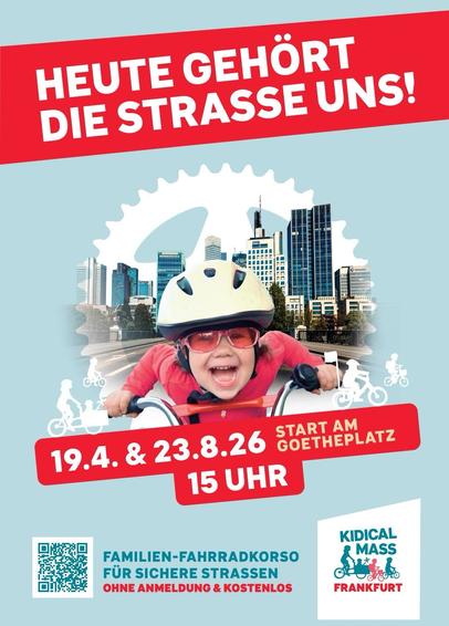 HEUTE GEHÖRT DIE STRASSE UND!
START AM GOETHEPLATZ
19.4. & 23.8.26
15 UHR
FAMILIEN-FAHRRADKORSO
FÜR SICHERE STRASSEN
OHNE ANMELDUNG & KOSTENLOS
KIDICAL MASS FRANKFURT
Bild: Kind mit Helm saust auf dem Rad vor Skyline 

———————-

LISTEN TODAY
THE STREET IS OURS!
START ON GOETHEPLATZ
19 April & 23 August 2026
3 PM
FAMILY BIKE PARADE
FOR SAFER ROADS
NO REGISTRATION REQUIRED & FREE OF CHARGE
KIDICAL MASS FRANKFURT
