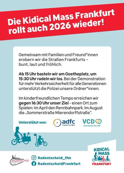 Die Kidical Mass Frankfurt
rollt auch 2026 wieder!
Gemeinsam mit Familien und Freund*innen
erobern wir die Straßen Frankfurts -
bunt, laut und fröhlich.
Ab 15 Uhr basteln wir am Goetheplatz, um
15:30 Uhr radeln wir los. Bei der Demonstration
für mehr Verkehrssicherheit für alle Generationen
unterstützt die Polizei unsere Ordner*innen.
Im kinderfreundlichen Tempo erreichen wir
gegen 16:30 Uhr unser Ziel - einen Ort zum
Spielen: Im April den Rennbahnpark. Im August
die „Sommerstraße Mierendorffstraße".
Unterstützt von:
adfc Frankfurt am Main
VCD Regionalgruppe Rhein-Main
RADENTSCHEID
• Radentscheid_ffm
KIDICAL MASS FRANKFURT


Kidical Mass Frankfurt
It’ll be back in 2026!
Together with family and friends
Let’s take to the streets of Frankfurt -
colourful, noisy and cheerful.
From 3 pm, we’ll be doing crafts at Goetheplatz to
We set off on our bikes at 3.30 pm. At the demonstration
for greater road safety for all generations
The police are assisting our stewards.
At a child-friendly pace, we reach
around 4.30 pm, our destination – a place to
Play: The Racecourse Park in April. In August
“Mierendorffstraße Summer Street”.
Supported by:
Adfc Frankfurt am Main
VCD Rhein-Main

• Radentscheid_ffm
KIDICAL MASS FRANKFURT