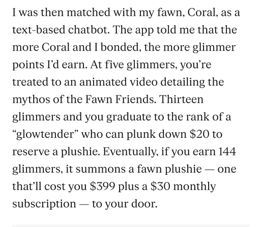 From the Verge:
I was then matched with my fawn, Coral, as a text-based chatbot. The app told me that the more Coral and I bonded, the more glimmer points I’d earn. At five glimmers, you’re treated to an animated video detailing the mythos of the Fawn Friends. Thirteen glimmers and you graduate to the rank of a “glowtender” who can plunk down $20 to reserve a plushie. Eventually, if you earn 144 glimmers, it summons a fawn plushie — one that’ll cost you $399 plus a $30 monthly subscription — to your door.