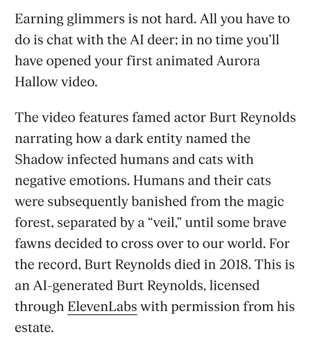 From the Verge, continued: 
Earning glimmers is not hard. All you have to do is chat with the AI deer; in no time you’ll have opened your first animated Aurora Hallow video.

The video features famed actor Burt Reynolds narrating how a dark entity named the Shadow infected humans and cats with negative emotions. Humans and their cats were subsequently banished from the magic forest, separated by a “veil,” until some brave fawns decided to cross over to our world. For the record, Burt Reynolds died in 2018. This is an AI-generated Burt Reynolds, licensed through ElevenLabs with permission from his estate.