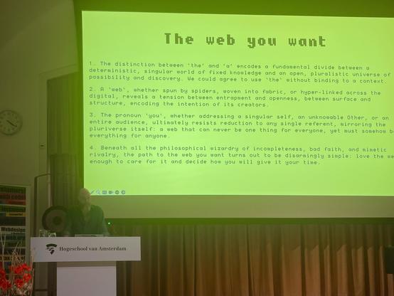 The web you want
1. The distinction between deterministic,
'the' and 'a' encodes a fundamental divide between a singular world of fixed knowledge
and an possibility and discovery. We could agree to use 'the' without binding open, pluralistic universe of to a context.

2. A 'web' digital, reveals a tension, whether spun by spiders, woven into fabric, or hyper-linked across the structure, encoding the between entrapment and openness,between surface and intention of its creators.
3. The pronoun "you', whether addressing a singular self, an unknowable Other, or an
entire audience, ultimately resists reduction to any single referent, mirroring the
pluriverse itself: a web that can never be one
thing for everyone, yet must somehow b
everything for anyone.
4. Beneath rivalry, the path to the web you want turns out to be disarmingly simple: love
ength el the one gou all the philosophical wizardry of incompleteness, bad faith, and mimetic
the we
enough to care for it and decide how you will give it your time.
stomers, with code
Webdesign
Hogeschool van Amsterdam