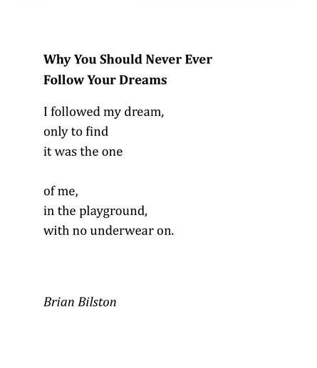 Why You Should Never Ever 

Follow Your Dreams
 
I followed my dream,
only to find
it was the one

of me, 
in the playground,
with no underwear on.



Brian Bilston
