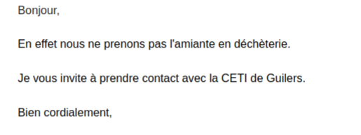 Copie d'écran un email de 4 lignes, qui dit :
"Bonjour,
En effet nous ne prenons pas l'amianate en déchèterie,
Je vous invite à prendre contact avec le CETI de Guilers.
Bien cordialement,"
