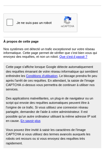 Capture d’écran d’une alerte qui s’affiche en tentant d’accéder à youtube depuis un navigateur.

[reCaptcha]

A propos de cette page

Nos systèmes ont détecté un trafic exceptionnel sur votre réseau informatique. Cette page permet de vérifier que c'est bien vous qui envoyez des requêtes, et non un robot. Que s'est-il passé ?

Cette page s'affiche lorsque Google détecte automatiquement des requêtes émanant de votre réseau informatique qui semblent enfreindre les Conditions d'utilisation. Le blocage prendra fin peu après l'arrêt de ces requêtes. En attendant, la saisie de l'image CAPTCHA ci-dessus vous permettra de continuer à utiliser nos services.

Des applications malveillantes, un plug-in de navigateur ou un script qui envoie des requêtes automatiques peuvent être à l'origine de ce trafic. Si vous utilisez une connexion réseau partagée, demandez de l'aide à votre administrateur. Il est possible qu'un autre ordinateur utilisant la même adresse IP soit en cause. En savoir plus

Vous pouvez être invité à saisir les caractères de l'image CAPTCHA si vous utilisez des termes avancés auxquels les robots ont recours ou si vous envoyez des requêtes très rapidement.