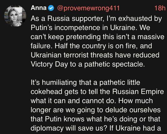 Social media post by a disappointed Vatnik:

" Anna @ @provemewrong411 18h

As a Russia supporter, I'm exhausted by
Putin’s incompetence in Ukraine. We
can't keep pretending this isn’t a massive
failure. Half the country is on fire, and
Ukrainian terrorist threats have reduced
Victory Day to a pathetic spectacle.

It's humiliating that a pathetic little
cokehead gets to tell the Russian Empire
what it can and cannot do. How much
longer are we going to delude ourselves
that Putin knows what he’s doing or that
diplomacy will save us? If Ukraine had a"