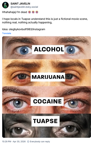 SAINT JAVELIN
@saintjavelin.bsky.social

Hhahahajaj I'm dead [smileys with tears from laughter]

I hope locals in Tuapse understand this is just a fictional movie scene,
nothing real, nothing actually happening,

Idea: olegbykovbull1983/Instagram

Different eyes:
ALCOHOL 
MARIJUANA
COCAINE
TUAPSE (black face from raining crude oil)