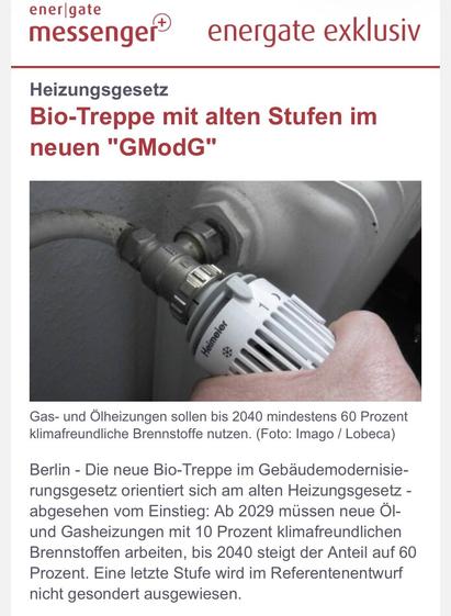 Zur Web-Ansicht - 6. Mai 2026	
 
Bio-Treppe mit alten Stufen im neuen "GModG"
energate exklusiv
 
 
Heizungsgesetz
Bio-Treppe mit alten Stufen im neuen "GModG"

Gas- und Ölheizungen sollen bis 2040 mindestens 60 Prozent klimafreundliche Brennstoffe nutzen.
Gas- und Ölheizungen sollen bis 2040 mindestens 60 Prozent klimafreundliche Brennstoffe nutzen. (Foto: Imago / Lobeca)
Berlin - Die neue Bio-Treppe im Gebäudemodernisierungsgesetz orientiert sich am alten Heizungsgesetz - abgesehen vom Einstieg: Ab 2029 müssen neue Öl- und Gasheizungen mit 10 Prozent klimafreundlichen Brennstoffen arbeiten, bis 2040 steigt der Anteil auf 60 Prozent. Eine letzte Stufe wird im Referentenentwurf nicht gesondert ausgewiesen.
