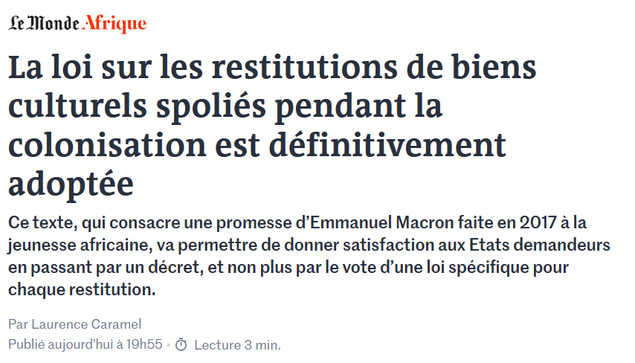 Le Monde Afrique

La loi sur les restitutions de biens culturels spoliés pendant la colonisation est définitivement adoptée

Ce texte, qui consacre une promesse d’Emmanuel Macron faite en 2017 à la jeunesse africaine, va permettre de donner satisfaction aux Etats demandeurs en passant par un décret, et non plus par le vote d’une loi spécifique pour chaque restitution.

Par Laurence Caramel