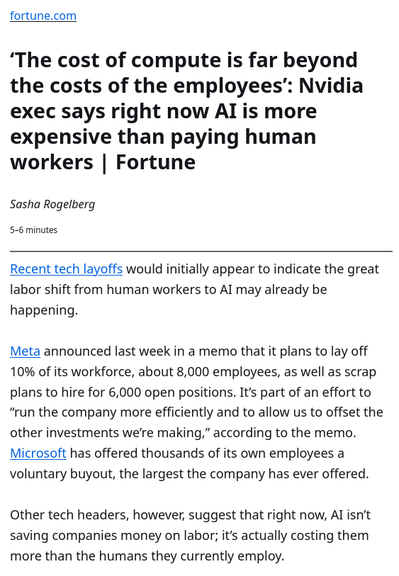 ‘The cost of compute is far beyond the costs of the employees’: Nvidia exec says right now AI is more expensive than paying human workers | Fortune | Sasha Rogelberg
5–6 minutes

Recent tech layoffs would initially appear to indicate the great labor shift from human workers to AI may already be happening. 

Meta announced last week in a memo that it plans to lay off 10% of its workforce, about 8,000 employees, as well as scrap plans to hire for 6,000 open positions. It’s part of an effort to “run the company more efficiently and to allow us to offset the other investments we’re making,” according to the memo. Microsoft has offered thousands of its own employees a voluntary buyout, the largest the company has ever offered.

Other tech headers, however, suggest that right now, AI isn’t saving companies money on labor; it’s actually costing them more than the humans they currently employ.
