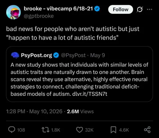 @gptbrooke says:  bad news for people who aren't autistic but just "happen to have a lot of autistic friends"

QRT of @PsyPost saying: A new study shows that individuals with similar levels of autistic traits are naturally drawn to one another. Brain scans reveal they use alternative, highly effective neural strategies to connect, challenging traditional deficit- based models of autism. dlvr.it/TSSN7t