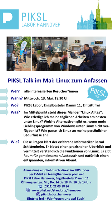 PIKSL Talk im Mai: Linux zum Anfassen
Wer?
alle interessierten Besucher*innen
Wann? Mittwoch, 13. Mai, 18.30 Uhr
Wo?
PIKSL Labor, Engelbosteler Damm 11, Eintritt frei
Was? Im Mittelpunkt steht dieses Mal der "Linux Alltag":
Wie erledige ich meine täglichen Arbeiten am besten
unter Linux? Welche Alternativen gibt es, wenn mein
Lieblingsprogramm von Windows unter Linux nicht ver-
fügbar ist? Wie passe ich Linux an meine persönlichen
Bedürfnisse an?
Wie? Diese Fragen klärt der erfahrene Informatiker Bernd
Schittenhelm. Er bietet einen praxisnahen Überblick und
vermittelt verständlich die Funktionen von Linux. Es gibt
Raum für gemeinsamen Austausch und natürlich einen
entspannten, informativen Abend.
Anmeldung empfiehlt sich, direkt im PIKSL oder
per E-Mail an team@hannover.piksl.net
PIKSL Labor Hannover, Engelbosteler Damm 11
Öffnungszeiten: Mi., Do. 14 bis 18, Fr. 10 bis 14 Uhr
(0511) 22 03 18 86
www.piksl.net/standorte/hannover
piksl_labor_hannover
Eintritt frei - Wir freuen uns auf Euch!