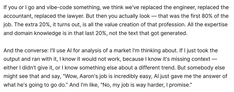 f you or I go and vibe-code something, we think we've replaced the engineer, replaced the accountant, replaced the lawyer. But then you actually look — that was the first 80% of the job. The extra 20%, it turns out, is all the value creation of that profession. All the expertise and domain knowledge is in that last 20%, not the text that got generated.

And the converse: I'll use AI for analysis of a market I'm thinking about. If I just took the output and ran with it, I know it would not work, because I know it's missing context — either I didn't give it, or I know something else about a different trend. But somebody else might see that and say, "Wow, Aaron's job is incredibly easy, AI just gave me the answer of what he's going to go do." And I'm like, "No, my job is way harder, I promise."