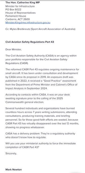 The Hon. Catherine King MP
Minister for Infrastructure
PO Box 6022
House of Representatives
Parliament House
Canberra, ACT 2600
Minister.King@mo.infrastructure.gov.au
Cc: Myles Breitkreutz (Sport Aircraft Association of Australia)
Civil Aviation Safety Regulations Part 43
Dear Minister,
The Civil Aviation Safety Authority (CASA) is an agency within
your portfolio responsible for the Civil Aviation Safety
Regulations (CASR).
The reformed CASR Part 43 regulates ongoing maintenance for
small aircraft. It has been under consultation and development
by CASA since its proposal in 2019. An exposure draft was
published in 2022, it received a "Good Practice" assessment
from the Department of Prime Minister and Cabinet's Office of
Impact Analysis in September 2024.
According to contacts within CASA, it was on your desk
awaiting signature prior to the calling of the 2025
Commonwealth general election.
Several hundred individuals and organizations have burned
countless hours across 7 years writing submissions, attending
consultations, producing training materials, and briefing
personnel. So far those good-faith efforts are wasted, because
CASR Part 43 has virtually disappeared over the last 12 months,
showing no progress whatsoever.
CASA has a delivery problem: They're a regulatory authority
who doesn't know how to regulate.
Will you use your ministerial authority to force the immediate
completion of CASR Part 43?
Sincerely,
Mark Newton