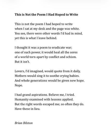 This is Not the Poem I Had Hoped to Write
 
This is not the poem I had hoped to write
when I sat at my desk and the page was white.
You see, there were other words I’d had in mind,
yet this is what I leave behind.
 
I thought it was a poem to eradicate war;
one of such power, it would heal all the sores
of a world torn apart by conflict and schism.
But it isn’t.
 
Lovers, I’d imagined, would quote from it daily,
Mothers would sing it to soothe crying babies.
And whole generations would be given new hope.
Nope.
 
I had grand aspirations. Believe me, I tried.
Humanity examined with lessons applied.
But the right words escaped me; so often they do.
Have these in lieu.


Brian Bilston