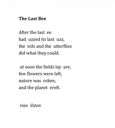 The Last Bee 
 
After the last  ee 
had  uzzed its last  uzz, 
the  irds and the  utterflies 
did what they could. 
 
 ut soon the fields lay  are, 
few flowers were left, 
nature was  roken, 
and the planet  ereft. 


 rian  ilston