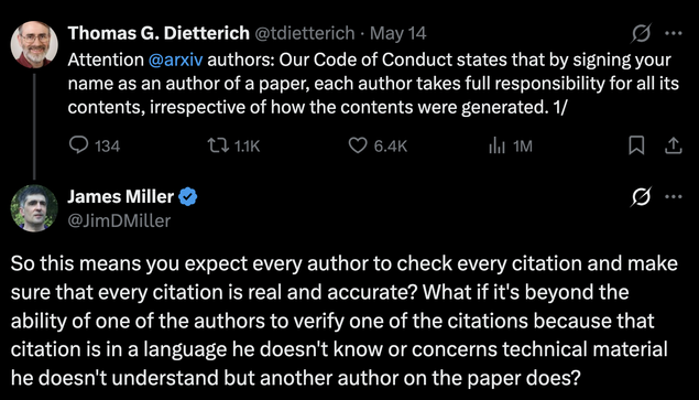 Screenshot from Thomas Dietterich on X:
"Attention @arxiv authors: Our Code of Conduct states that by signing your name as an author of a paper, each author takes full responsibility for all its contents, irrespective of how the contents were generated."

With a reply from James Miller:
"So this means you expect every author to check every citation and make sure that every citation is real and accurate? What if it's beyond the ability of one of the authors to verify one of the citations because that citation is in a language he doesn't know or concerns technical material he doesn't understand but another author on the paper does?"