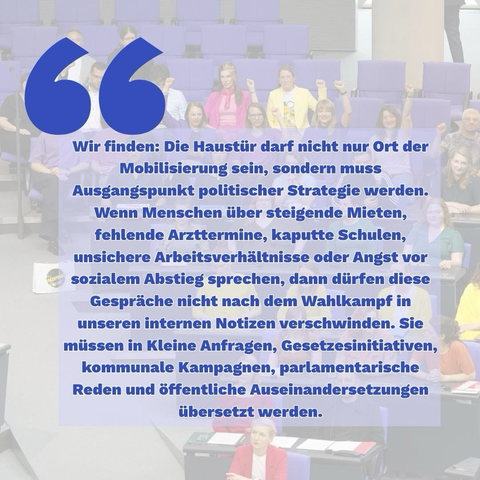 Grafik mit einem langen Zitat in blauer Schrift vor einem unscharfen Hintergrund aus einem Parlamentssaal. Im Hintergrund sitzen mehrere Personen, einige mit erhobenen Fäusten. Text: „Wir finden: Die Haustür darf nicht nur Ort der Mobilisierung sein, sondern muss Ausgangspunkt politischer Strategie werden. Wenn Menschen über steigende Mieten, fehlende Arzttermine, kaputte Schulen, unsichere Arbeitsverhältnisse oder Angst vor sozialem Abstieg sprechen, dann dürfen diese Gespräche nicht nach dem Wahlkampf in unseren internen Notizen verschwinden. Sie müssen in Kleine Anfragen, Gesetzesinitiativen, kommunale Kampagnen, parlamentarische Reden und öffentliche Auseinandersetzungen übersetzt werden.“