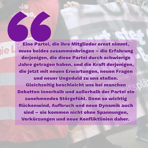 Grafik mit einem politischen Zitat in violetter Schrift auf halbtransparentem pinkem Textfeld. Im Hintergrund ist unscharf eine Demonstrationsszene mit Plakat/Banner zu sehen. Text: „Eine Partei, die ihre Mitglieder ernst nimmt, muss beides zusammenbringen – die Erfahrung derjenigen, die diese Partei durch schwierige Jahre getragen haben, und die Kraft derjenigen, die jetzt mit neuen Erwartungen, neuen Fragen und neuer Ungeduld zu uns stoßen. Gleichzeitig beschleicht uns bei manchen Debatten innerhalb und außerhalb der Partei ein zunehmendes Störgefühl. Denn so wichtig Rückenwind, Aufbruch und neue Dynamik auch sind – sie kommen nicht ohne Spannungen, Verkürzungen und neue Konfliktlinien daher.