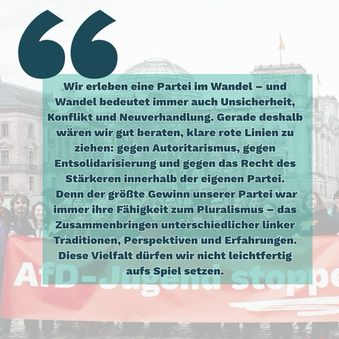 Grafik mit einem Zitat in dunkelgrüner Schrift auf türkisfarbenem Textfeld. Im Hintergrund sieht man eine Demonstration vor einem Gebäude, mit einem großen roten Banner. Text: „Wir erleben eine Partei im Wandel – und Wandel bedeutet immer auch Unsicherheit, Konflikt und Neuverhandlung. Gerade deshalb wären wir gut beraten, klare rote Linien zu ziehen: gegen Autoritarismus, gegen Entsolidarisierung und gegen das Recht des Stärkeren innerhalb der eigenen Partei. Denn der größte Gewinn unserer Partei war immer ihre Fähigkeit zum Pluralismus – das Zusammenbringen unterschiedlicher linker Traditionen, Perspektiven und Erfahrungen. Diese Vielfalt dürfen wir nicht leichtfertig aufs Spiel setzen.“